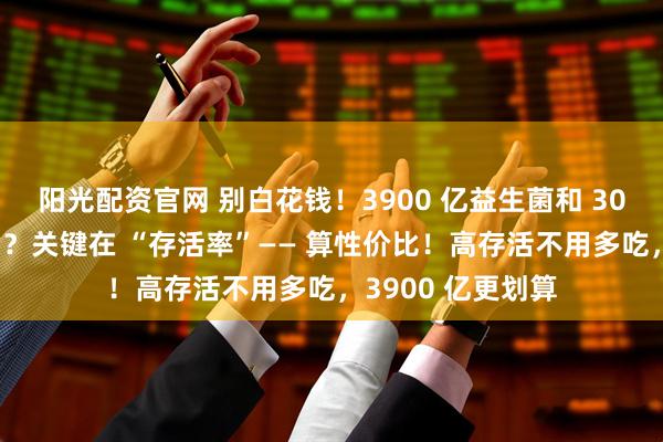 阳光配资官网 别白花钱！3900 亿益生菌和 30 亿的有什么区别？关键在 “存活率”—— 算性价比！高存活不用多吃，3900 亿更划算