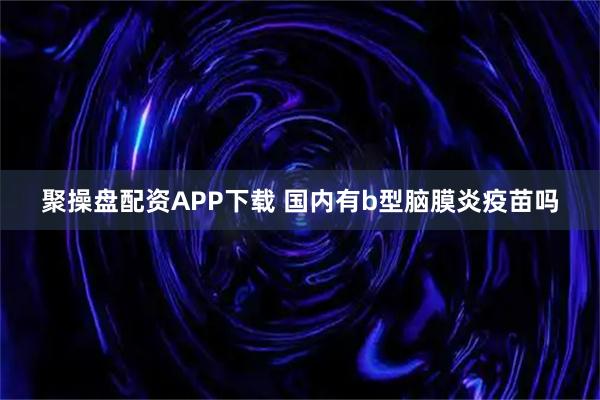 聚操盘配资APP下载 国内有b型脑膜炎疫苗吗