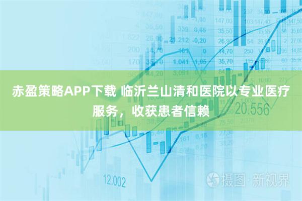 赤盈策略APP下载 临沂兰山清和医院以专业医疗服务，收获患者信赖
