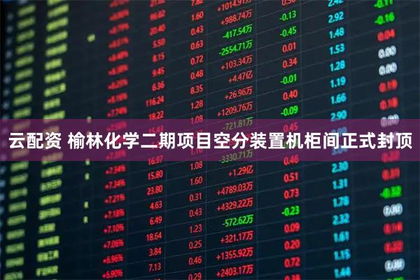 云配资 榆林化学二期项目空分装置机柜间正式封顶