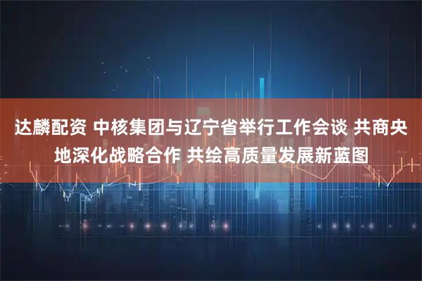 达麟配资 中核集团与辽宁省举行工作会谈 共商央地深化战略合作 共绘高质量发展新蓝图
