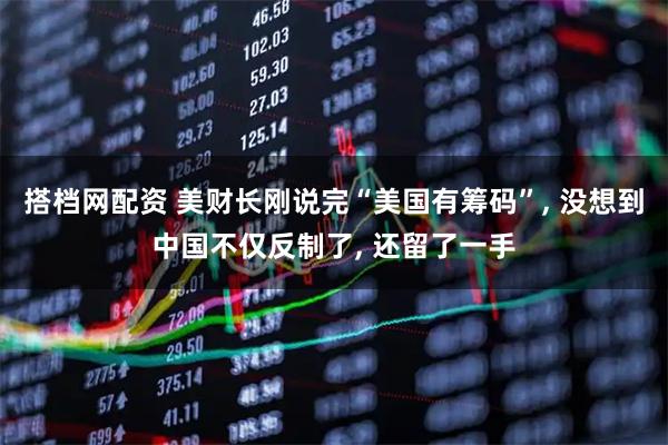 搭档网配资 美财长刚说完“美国有筹码”, 没想到中国不仅反制了, 还留了一手
