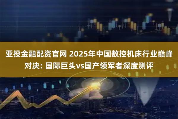 亚投金融配资官网 2025年中国数控机床行业巅峰对决: 国际巨头vs国产领军者深度测评