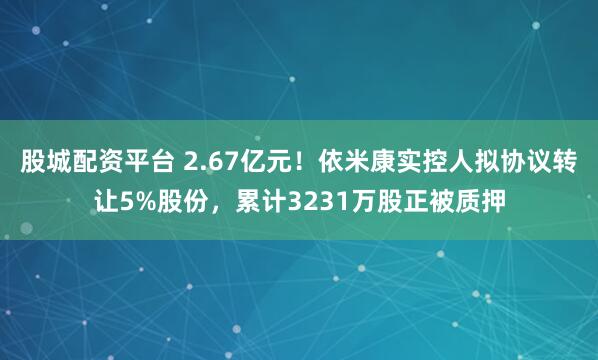 股城配资平台 2.67亿元!依米康实控人拟协议转让5%股份,累计3231万股正被质押