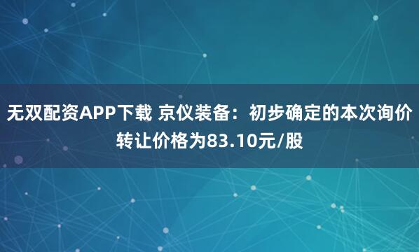 无双配资APP下载 京仪装备：初步确定的本次询价转让价格为83.10元/股
