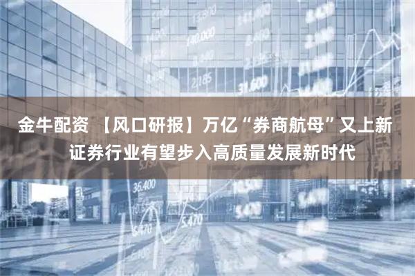 金牛配资 【风口研报】万亿“券商航母”又上新 证券行业有望步入高质量发展新时代