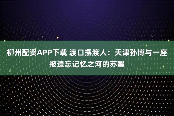 柳州配资APP下载 渡口摆渡人：天津孙博与一座被遗忘记忆之河的苏醒