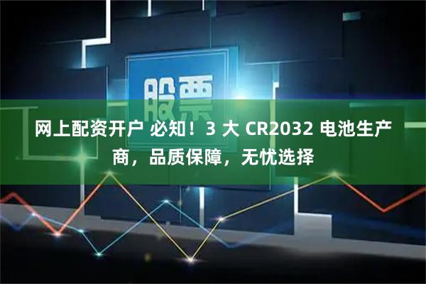 网上配资开户 必知！3 大 CR2032 电池生产商，品质保障，无忧选择