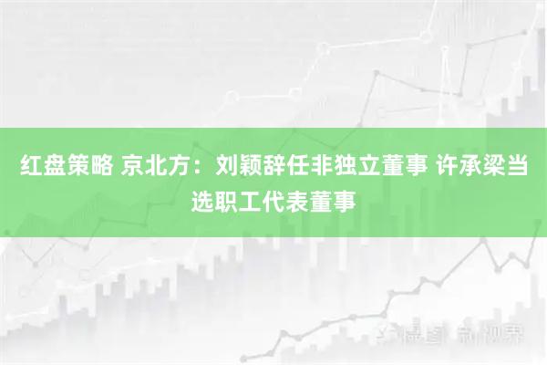 红盘策略 京北方：刘颖辞任非独立董事 许承梁当选职工代表董事