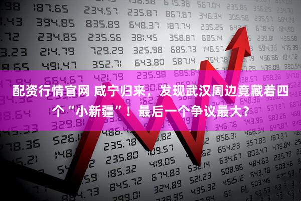 配资行情官网 咸宁归来，发现武汉周边竟藏着四个“小新疆”！最后一个争议最大？