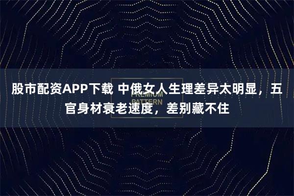 股市配资APP下载 中俄女人生理差异太明显，五官身材衰老速度，差别藏不住
