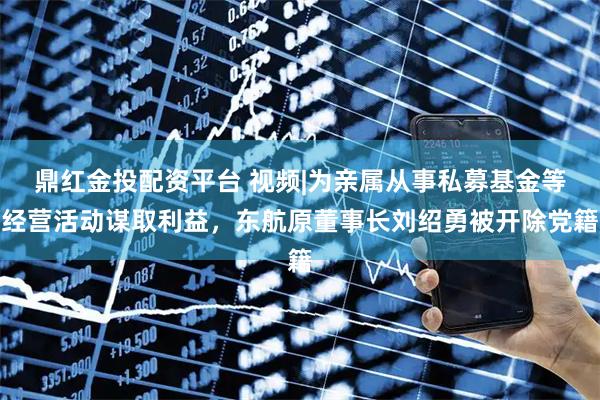 鼎红金投配资平台 视频|为亲属从事私募基金等经营活动谋取利益，东航原董事长刘绍勇被开除党籍