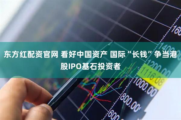 东方红配资官网 看好中国资产 国际“长钱”争当港股IPO基石投资者