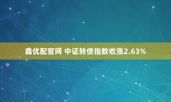 鑫优配官网 中证转债指数收涨2.63%
