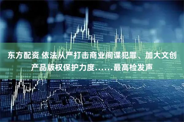 东方配资 依法从严打击商业间谍犯罪、加大文创产品版权保护力度……最高检发声