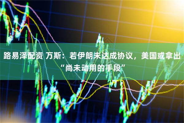 路易泽配资 万斯：若伊朗未达成协议，美国或拿出“尚未动用的手段”