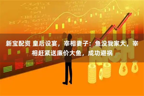新宝配资 皇后设宴，宰相妻子：鱼没我家大，宰相赶紧送廉价大鱼，成功避祸