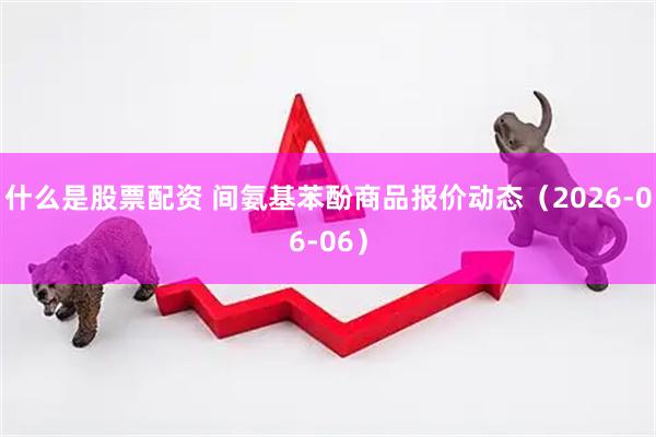 什么是股票配资 间氨基苯酚商品报价动态（2026-06-06）
