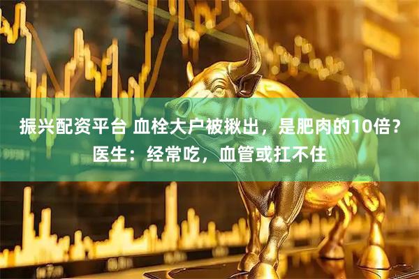 振兴配资平台 血栓大户被揪出，是肥肉的10倍？医生：经常吃，血管或扛不住