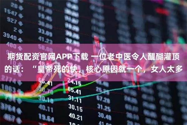 期货配资官网APP下载 一位老中医令人醍醐灌顶的话： “皇帝死的快，核心原因就一个，女人太多