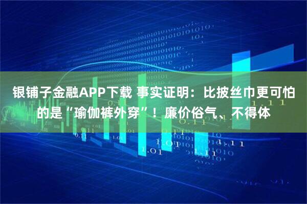银铺子金融APP下载 事实证明：比披丝巾更可怕的是“瑜伽裤外穿”！廉价俗气、不得体
