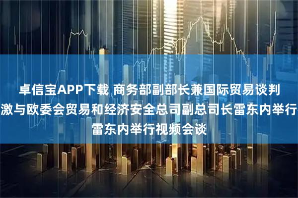 卓信宝APP下载 商务部副部长兼国际贸易谈判副代表凌激与欧委会贸易和经济安全总司副总司长雷东内举行视频会谈