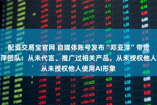 配资交易宝官网 自媒体账号发布“邓亚萍”带货视频，邓亚萍团队：从未代言、推广过相关产品，从未授权他人使用AI形象