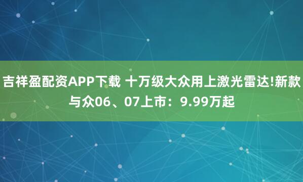吉祥盈配资APP下载 十万级大众用上激光雷达!新款与众06、07上市：9.99万起